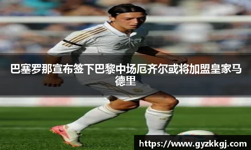 巴塞罗那宣布签下巴黎中场厄齐尔或将加盟皇家马德里