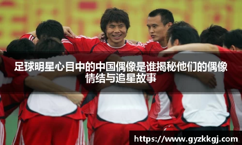 足球明星心目中的中国偶像是谁揭秘他们的偶像情结与追星故事